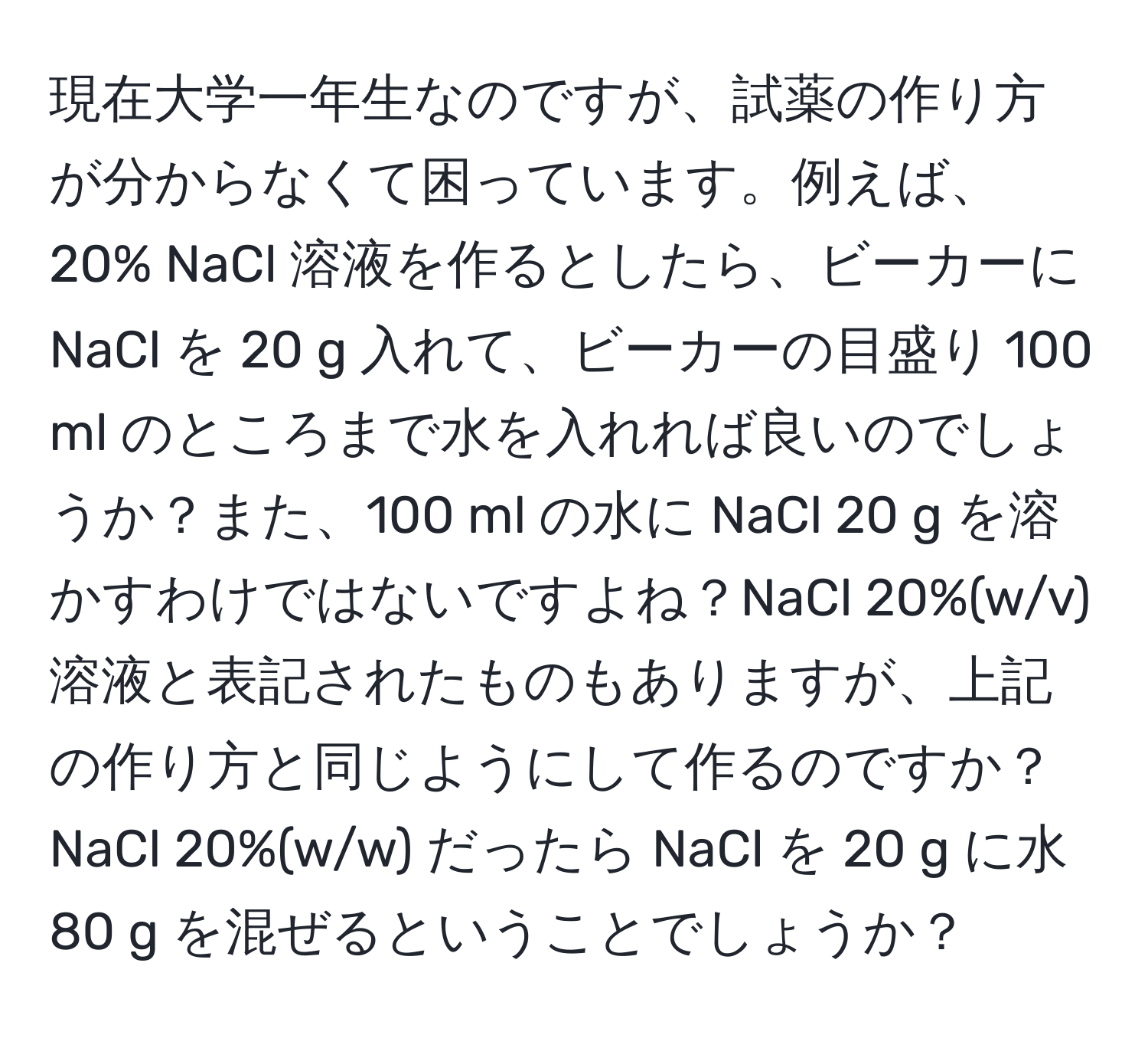 現在大学一年生なのですが、試薬の作り方が分からなくて困っています。例えば、20% NaCl 溶液を作るとしたら、ビーカーに NaCl を 20 g 入れて、ビーカーの目盛り 100 ml のところまで水を入れれば良いのでしょうか？また、100 ml の水に NaCl 20 g を溶かすわけではないですよね？NaCl 20%(w/v) 溶液と表記されたものもありますが、上記の作り方と同じようにして作るのですか？NaCl 20%(w/w) だったら NaCl を 20 g に水 80 g を混ぜるということでしょうか？