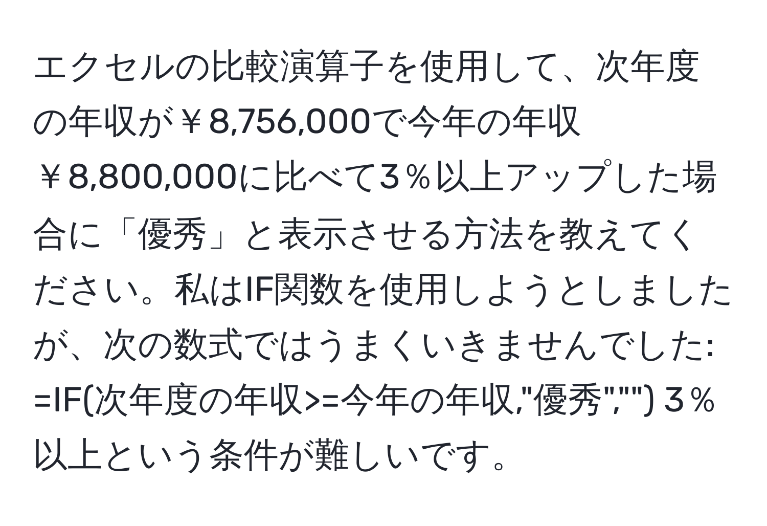 エクセルの比較演算子を使用して、次年度の年収が￥8,756,000で今年の年収￥8,800,000に比べて3％以上アップした場合に「優秀」と表示させる方法を教えてください。私はIF関数を使用しようとしましたが、次の数式ではうまくいきませんでした: =IF(次年度の年収>=今年の年収,"優秀","") 3％以上という条件が難しいです。