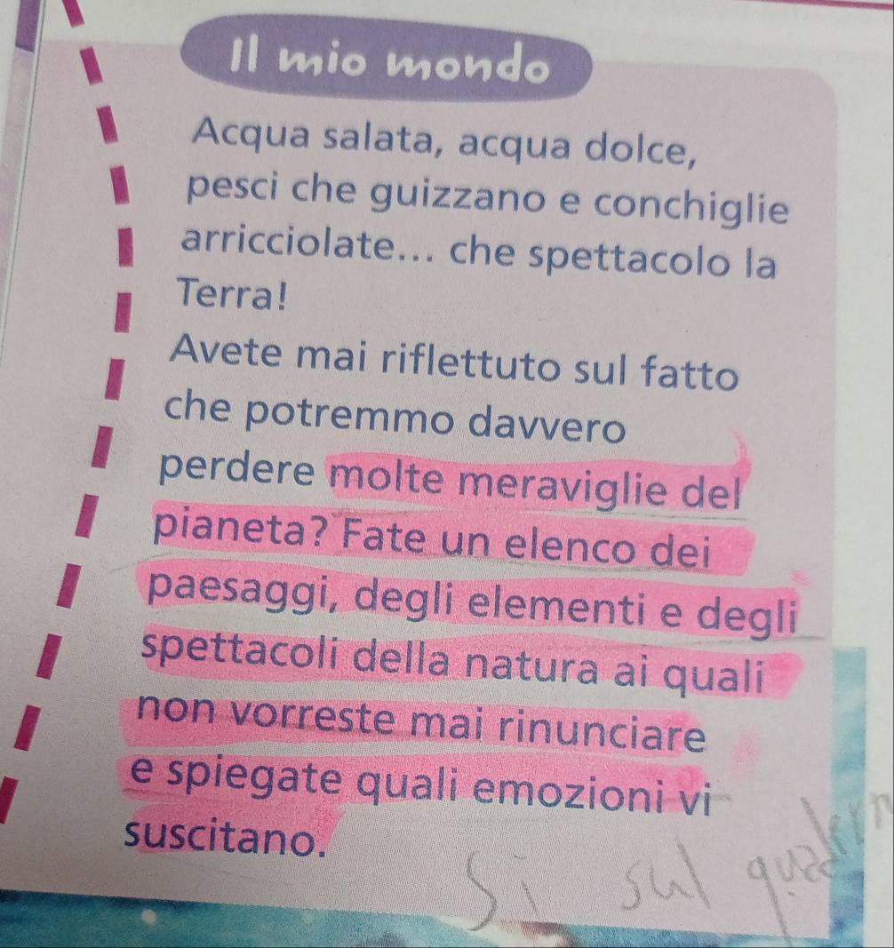 Il mio mondo 
Acqua salata, acqua dolce, 
pesci che guizzano e conchiglie 
arricciolate... che spettacolo la 
Terra! 
Avete mai riflettuto sul fatto 
che potremmo davvero 
perdere molte meraviglie del 
pianeta? Fate un elenco dei 
paesaggi, degli elementi e degli 
spettacoli della natura ai quali 
non vorreste mai rinunciare 
e spiegate quali emozioni vi 
suscitano.