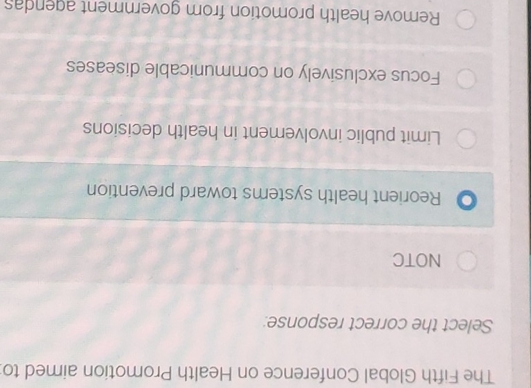 The Fifth Global Conference on Health Promotion aimed to
Select the correct response:
NOTC
Reorient health systems toward prevention
Limit public involvement in health decisions
Focus exclusively on communicable diseases
Remove health promotion from government agendas
