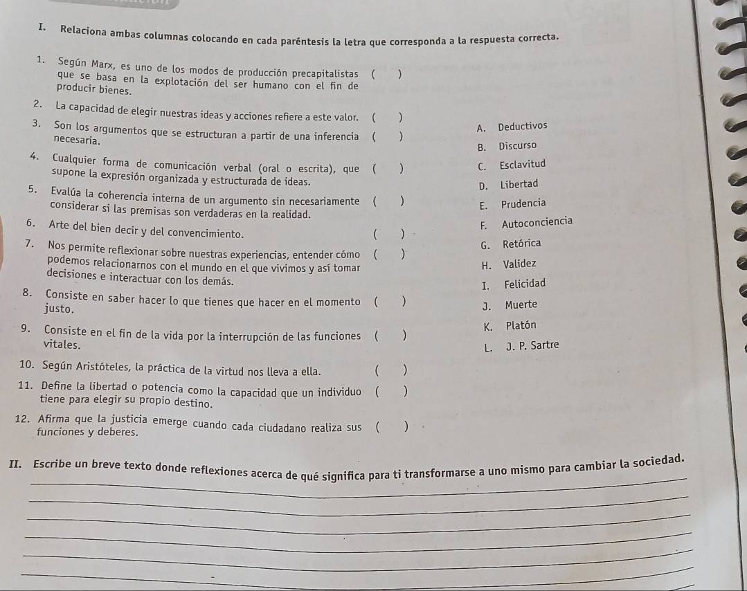 Relaciona ambas columnas colocando en cada paréntesis la letra que corresponda a la respuesta correcta.
1. Según Marx, es uno de los modos de producción precapitalistas ( )
que se basa en la explotación del ser humano con el fin de
producir bienes.
2. La capacidad de elegir nuestras ideas y acciones refiere a este valor. ( )
A. Deductivos
3. Son los argumentos que se estructuran a partir de una inferencia (  )
necesaria.
B. Discurso
4. Cualquier forma de comunicación verbal (oral o escrita), que ( )
C. Esclavitud
supone la expresión organizada y estructurada de ideas.
D. Libertad
5. Evalúa la coherencia interna de un argumento sin necesariamente ( )
E. Prudencia
considerar si las premisas son verdaderas en la realidad.
6. Arte del bien decir y del convencimiento.
( ) F. Autoconciencia
G. Retórica
7. Nos permite reflexionar sobre nuestras experiencias, entender cómo ( )
podemos relacionarnos con el mundo en el que vivimos y así tomar
H. Validez
decisiones e interactuar con los demás.
I. Felicidad
8. Consiste en saber hacer lo que tienes que hacer en el momento ( )
justo.
J. Muerte
9. Consiste en el fin de la vida por la interrupción de las funciones ( () K. Platón
vitales. L. J. P. Sartre
10. Según Aristóteles, la práctica de la virtud nos lleva a ella.  )
11. Define la libertad o potencia como la capacidad que un individuo ( ( )
tiene para elegir su propio destino.
12. Afirma que la justicia emerge cuando cada ciudadano realiza sus ( )
funciones y deberes.
_
II. Escribe un breve texto donde reflexiones acerca de qué significa para ti transformarse a uno mismo para cambiar la sociedad.
_
_
_
_
_