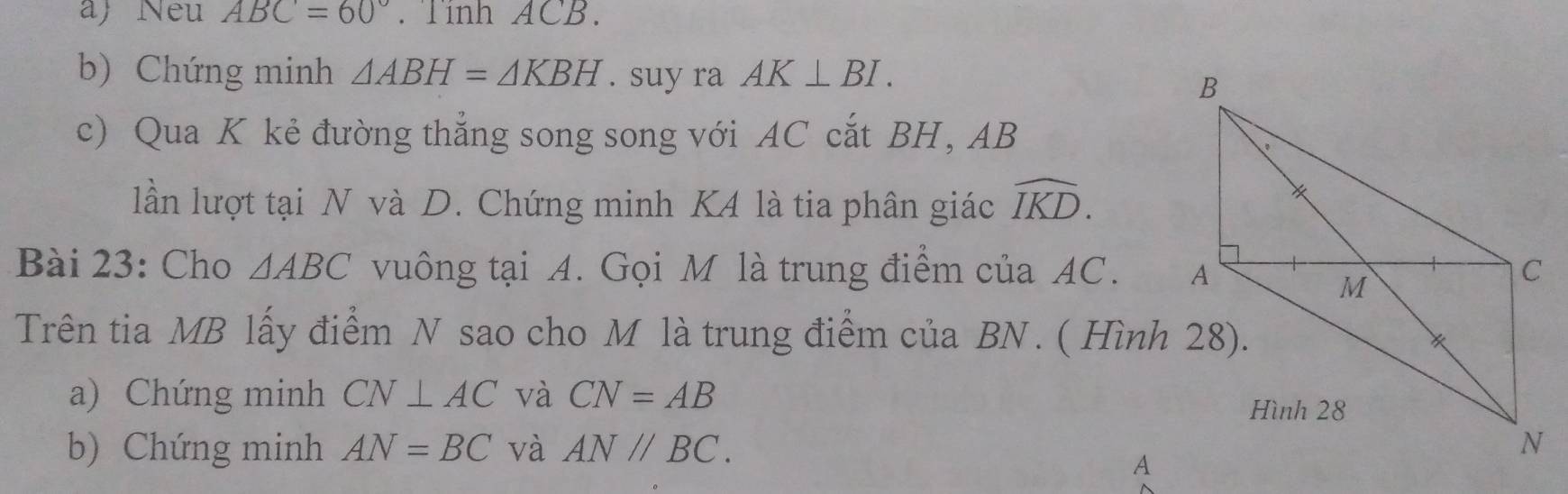 Neu ABC=60° Tính ACB. 
b) Chứng minh △ ABH=△ KBH. suy ra AK⊥ BI. 
c) Qua K kẻ đường thẳng song song với AC cắt BH , AB
lần lượt tại N và D. Chứng minh K4 là tia phân giác widehat IKD. 
Bài 23: Cho △ ABC vuông tại A. Gọi M là trung điểm của AC. 
Trên tia MB lấy điểm N sao cho M là trung điểm của BN. ( Hình 28). 
a) Chứng minh CN⊥ AC và CN=AB
b) Chứng minh AN=BC và AN//BC.