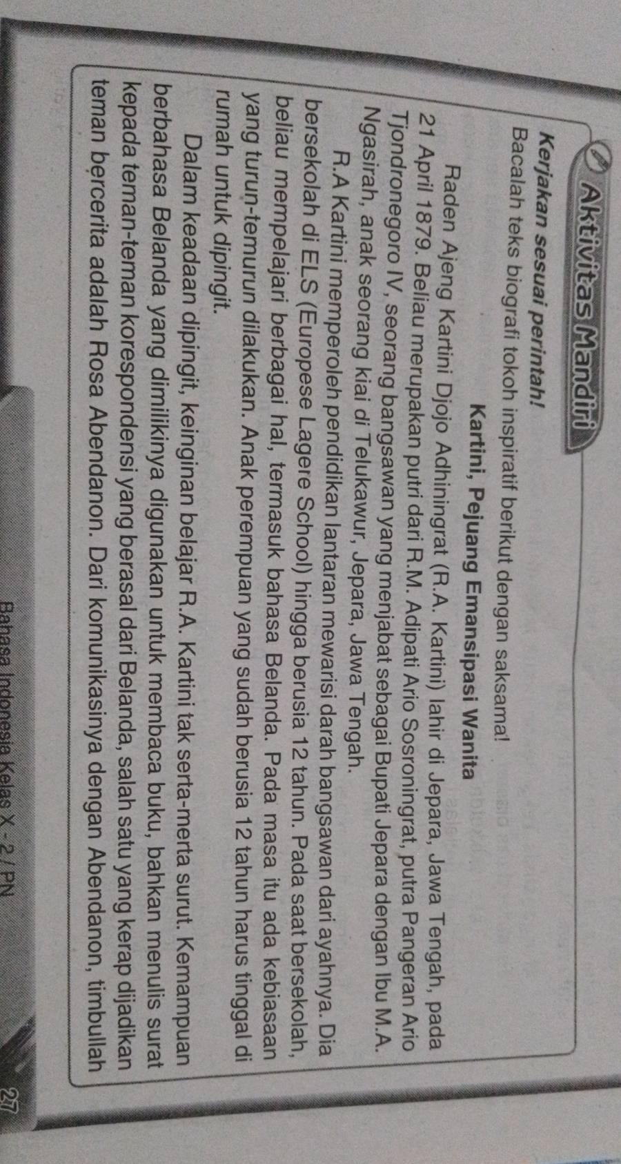 Aktivitas Mandiri 
Kerjakan sesuai perintah! 
Bacalah teks biografi tokoh inspiratif berikut dengan saksama! 
Kartini, Pejuang Emansipasi Wanita 
Raden Ajeng Kartini Djojo Adhiningrat (R.A. Kartini) Iahir di Jepara, Jawa Tengah, pada 
21 April 1879. Beliau merupakan putri dari R.M. Adipati Ario Sosroningrat, putra Pangeran Ario 
Tjondronegoro IV, seorang bangsawan yang menjabat sebagai Bupati Jepara dengan Ibu M.A. 
Ngasirah, anak seorang kiai di Telukawur, Jepara, Jawa Tengah. 
R.A Kartini memperoleh pendidikan lantaran mewarisi darah bangsawan dari ayahnya. Dia 
bersekolah di ELS (Europese Lagere School) hingga berusia 12 tahun. Pada saat bersekolah, 
beliau mempelajari berbagai hal, termasuk bahasa Belanda. Pada masa itu ada kebiasaan 
yang turun-temurun dilakukan. Anak perempuan yang sudah berusia 12 tahun harus tinggal di 
rumah untuk dipingit. 
Dalam keadaan dipingit, keinginan belajar R.A. Kartini tak serta-merta surut. Kemampuan 
berbahasa Belanda yang dimilikinya digunakan untuk membaca buku, bahkan menulis surat 
kepada teman-teman korespondensi yang berasal dari Belanda, salah satu yang kerap dijadikan 
teman bęrcerita adalah Rosa Abendanon. Dari komunikasinya dengan Abendanon, timbullah 
Rahasa Indonesia Kelas X - 2 / PN 27