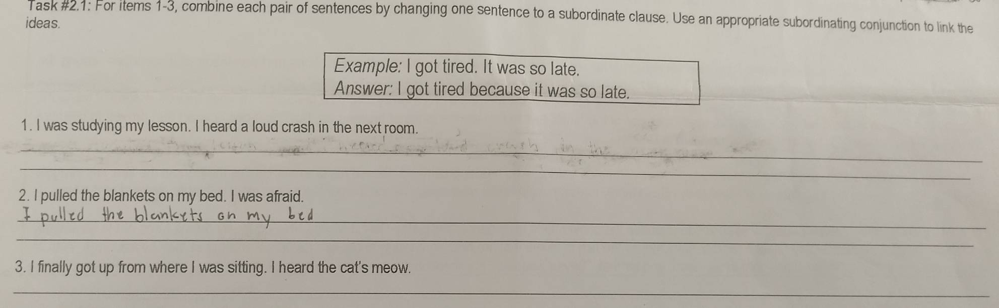 Task #2.1: For items 1-3, combine each pair of sentences by changing one sentence to a subordinate clause. Use an appropriate subordinating conjunction to link the 
ideas. 
Example: I got tired. It was so late. 
Answer: I got tired because it was so late. 
1. I was studying my lesson. I heard a loud crash in the next room. 
_ 
_ 
2. I pulled the blankets on my bed. I was afraid. 
_ 
_ 
3. I finally got up from where I was sitting. I heard the cat's meow. 
_