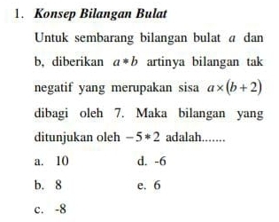 Konsep Bilangan Bulat
Untuk sembarang bilangan bulat a dan
b, diberikan a*b artinya bilangan tak
negatif yang merupakan sisa a* (b+2)
dibagi oleh 7. Maka bilangan yang
ditunjukan oleh -5*2 adalah....
a. 10 d. -6
b. 8 e. 6
c. -8