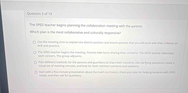 The SPED teacher begins planning the collaboration meeting with the parents.
Which plan is the most collaborative and culturally responsive?
Use the meeting time to explain the district position and assure parents that you will work with their children on
drill and practice.
The SPED teacher begins the meeting. Parents take turns sharing their concerns. The SPED teacher addresses
each concern. The group adjourns.
Plan different methods for the parents and guardians to share their concerns. Ask clarifying questions, create a
visual set of meeting minutes, and look for both common concerns and solutions.
Start with a five-minute presentation about the math curriculum, share your plan for helping students with SPED
needs, and then ask for questions.