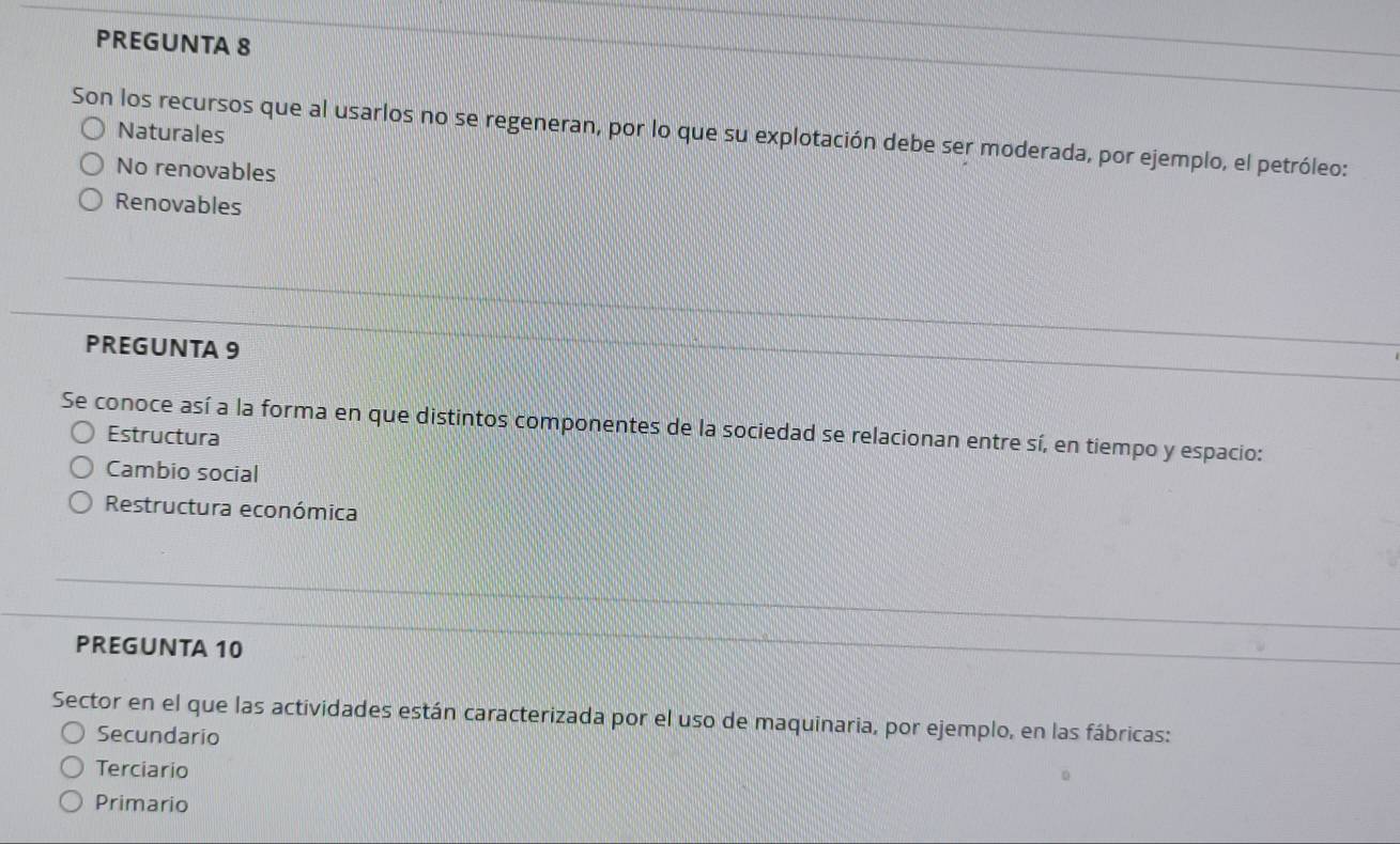 PREGUNTA 8
Naturales
Son los recursos que al usarlos no se regeneran, por lo que su explotación debe ser moderada, por ejemplo, el petróleo:
No renovables
Renovables
PREGUNTA 9
Se conoce así a la forma en que distintos componentes de la sociedad se relacionan entre sí, en tiempo y espacio:
Estructura
Cambio social
Restructura económica
PREGUNTA 10
Sector en el que las actividades están caracterizada por el uso de maquinaria, por ejemplo, en las fábricas:
Secundario
Terciario
Primario