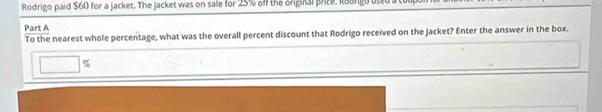 Rodrigo paid $60 for a jacket. The jacket was on sale for 25% off the original price. Rourgo used a t 
Part A 
To the nearest whole percentage, what was the overall percent discount that Rodrigo received on the jacket? Enter the answer in the box. 
□