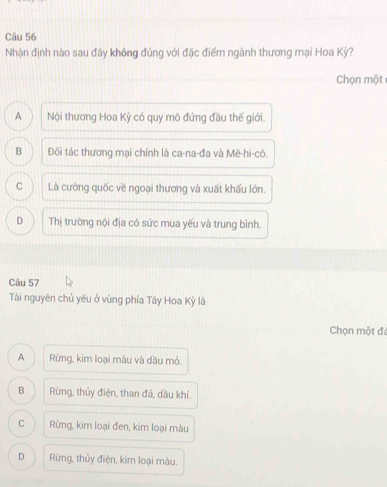 Nhận định nào sau đây không đúng với đặc điểm ngành thương mại Hoa Kỳ?
Chọn một
A Nội thương Hoa Kỳ có quy mô đứng đầu thế giới.
B Đối tác thương mại chính là ca-na-đa và Mê-hi-cô.
C Là cường quốc về ngoại thương và xuất khấu lớn.
D Thị trường nội địa có sức mua yếu và trung bình.
Câu 57
Tài nguyên chủ yếu ở vùng phía Tây Hoa Kỳ là
Chọn một đá
A Rừng, kim loại màu và dầu mỏ.
B Rừng, thủy điện, than đá, dầu khí.
C Rừng, kim loại đen, kim loại màu
D Rừng, thủy điện, kim loại màu.