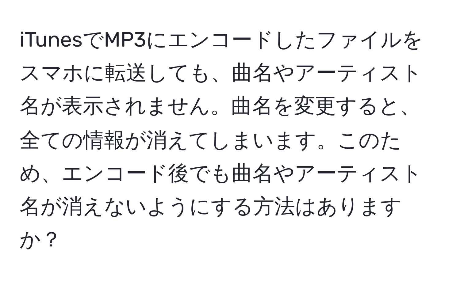 iTunesでMP3にエンコードしたファイルをスマホに転送しても、曲名やアーティスト名が表示されません。曲名を変更すると、全ての情報が消えてしまいます。このため、エンコード後でも曲名やアーティスト名が消えないようにする方法はありますか？