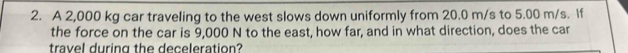 A 2,000 kg car traveling to the west slows down uniformly from 20.0 m/s to 5.00 m/s. If 
the force on the car is 9,000 N to the east, how far, and in what direction, does the car 
travel during the deceleration?