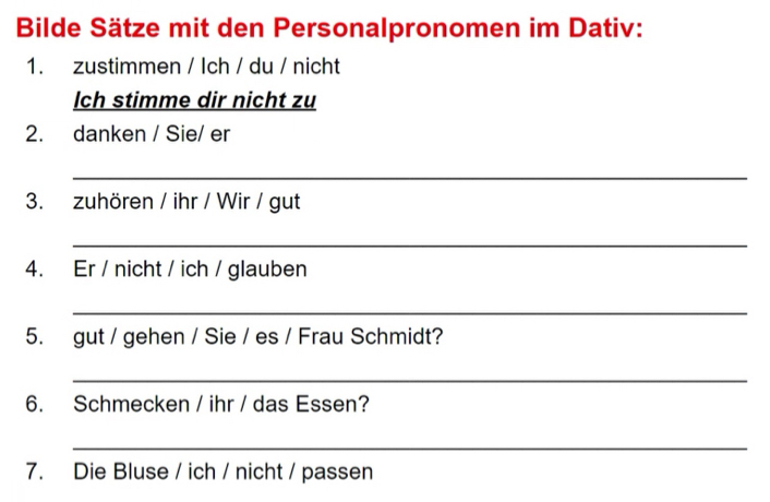 Bilde Sätze mit den Personalpronomen im Dativ: 
1. zustimmen / Ich / du / nicht 
lch stimme dir nicht zu 
2. danken / Sie/ er 
_ 
3. zuhören / ihr / Wir / gut 
_ 
4. Er / nicht / ich / glauben 
_ 
5. gut / gehen / Sie / es / Frau Schmidt? 
_ 
6. Schmecken / ihr / das Essen? 
_ 
7. Die Bluse / ich / nicht / passen