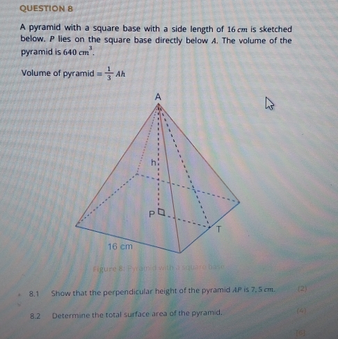 A pyramid with a square base with a side length of 16 cm is sketched 
below. P lies on the square base directly below A. The volume of the 
pyramid is 640cm^3. 
Volume of pyramid = 1/3 Ah
Figure 8: Pyramid with a s 
8.1 Show that the perpendicular height of the pyramid AP is 7, 5 cm. 2) 
8.2 Determine the total surface area of the pyramid. 4 
[6]