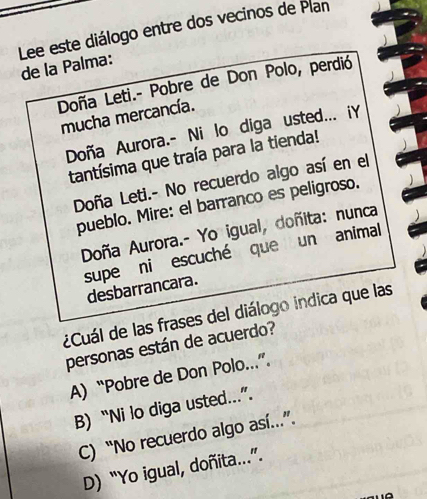 Lee este diálogo entre dos vecinos de Plan
de la Palma:
Doña Leti.- Pobre de Don Polo, perdió
mucha mercancía.
Doña Aurora.- Ni lo diga usted... iY
tantísima que traía para la tienda!
Doña Leti.- No recuerdo algo así en el
pueblo. Mire: el barranco es peligroso.
Doña Aurora.- Yo igual, doñita: nunca
supe ni escuché que un animal
desbarrancara.
¿Cuál de las frases del diálogo indica que las
personas están de acuerdo?
A) “Pobre de Don Polo..”.
B) “Ni lo diga usted..”.
C) “No recuerdo algo así.”.
D) “Yo igual, doñita...”.