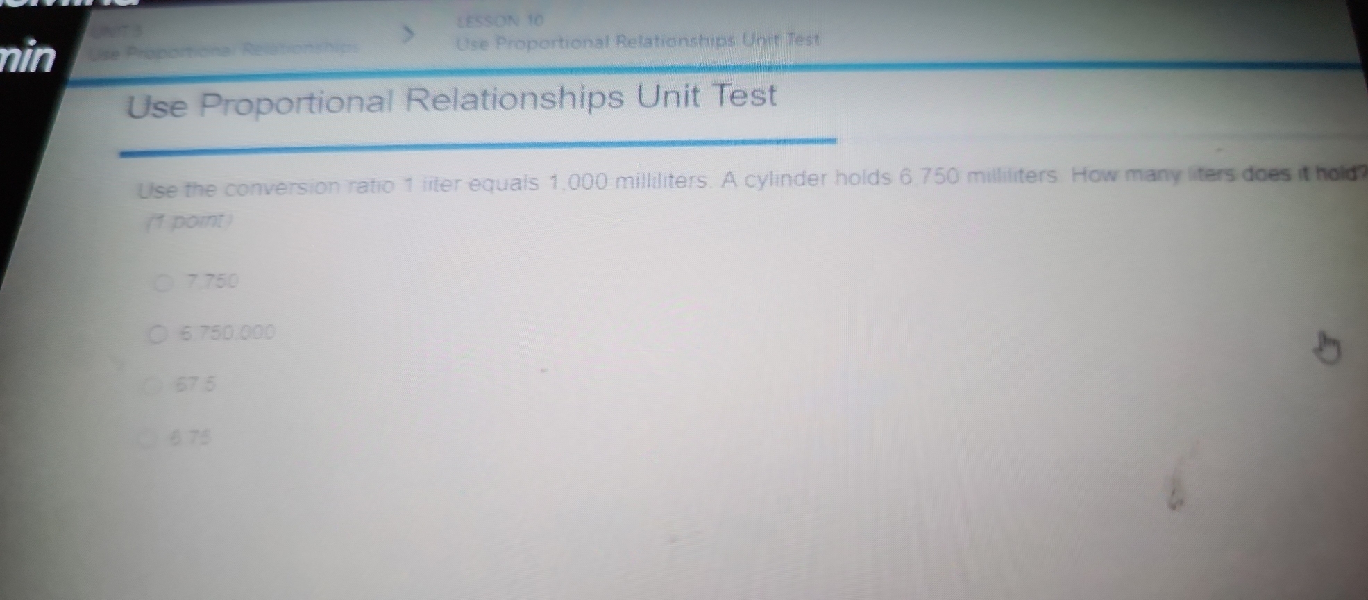 LESSON 10
nin Use Proportional Relationships Use Proportional Relationships Unit Test
Use Proportional Relationships Unit Test
Use the conversion ratio 1 liter equals 1,000 milliliters. A cylinder holds 6.750 milliliters. How many liters does it hold
(1 point)
7.750
6.750,000
67.5
8 75