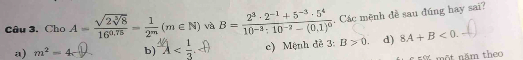 Cho A=frac sqrt(2sqrt [3]8)16^(0,75)= 1/2^m (m∈ N) và B=frac 2^3· 2^(-1)+5^(-3)· 5^410^(-3):10^(-2)-(0,1)^0. Các mệnh đề sau đúng hay sai?
a) m^2=4 b) A .
c) Mệnh đề 3: B>0. d) 8A+B<0</tex>. 
5% một năm theo