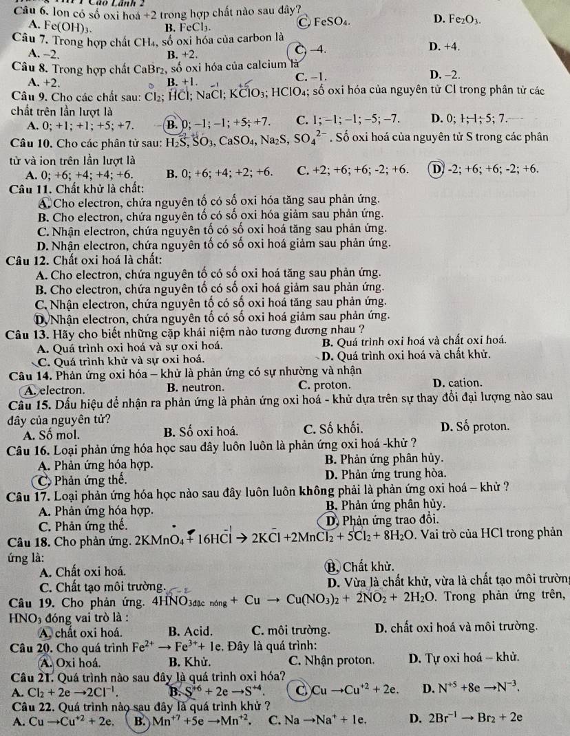 1 1 Cáo Lánh 2
Câu 6, lon có số oxi hoá +2 trong hợp chất nào sau đây?
D.
A. Fe(OH)_3. B. FeCl₃. C FeSO₄. Fe_2O_3.
Câu 7. Trong hợp chất CH₄, số oxi hóa của carbon là D. +4.
A. -2. B. +2. C-4.
Câu 8. Trong hợp chất CaBr₂, số oxi hóa của calcium là D. -2.
A. +2. B. +1 C. −1.
Câu 9. Cho các chất sau: Cl₂; HCl; NaCl; KClO₃; HClO₄; số oxi hóa của nguyên từ Cl trong phân tử các
chất trên lần lượt là
A. 0; +1; +1; +5; +7. B. 0; −1; −1; +5; +7. C. 1; -1; −1; −5; -7. D. 0; 1; 1; 5; 7.
Câu 10. Cho các phân tử sau: H_2S,SO_3,Ca SO,N2 S, S O_4^((2-). Số oxi hoá của nguyên tử S trong các phân
tử và ion trên lần lượt là
A. 0; +6; +4; +4; +6. B. 0; +6; +4; +2; +6. C. +2; +6; +6; -2:+6 D) -2; +6; +6; -2; +6.
Câu 11. Chất khử là chất:
④ Cho electron, chứa nguyên tố có số oxi hóa tăng sau phản ứng.
B. Cho electron, chứa nguyên tố có số oxi hóa giảm sau phản ứng.
C. Nhận electron, chứa nguyên tố có số oxi hoá tăng sau phản ứng.
D. Nhận electron, chứa nguyên tố có số oxi hoá giảm sau phản ứng.
Câu 12. Chất oxi hoá là chất:
A. Cho electron, chứa nguyên tố có số oxi hoá tăng sau phản ứng.
B. Cho electron, chứa nguyên tố có số oxi hoá giảm sau phản ứng.
C. Nhận electron, chứa nguyên tố có số oxi hoá tăng sau phản ứng.
DVNhận electron, chứa nguyên tố có số oxi hoá giảm sau phản ứng.
Câu 13. Hãy cho biết những cặp khái niệm nào tương đương nhau ?
A. Quá trình oxi hoá và sự oxi hoá. B. Quá trình oxi hoá và chất oxi hoá.
C. Quá trình khử và sự oxi hoá. D. Quá trình oxi hoá và chất khử.
Câu 14. Phản ứng oxi hóa - khử là phản ứng có sự nhường và nhận
A. electron. B. neutron. C. proton. D. cation.
Cầu 15. Dấu hiệu để nhận ra phản ứng là phản ứng oxi hoá - khử dựa trên sự thay đổi đại lượng nào sau
đây của nguyên tử?
A. Số mol. B. Số oxi hoá. C. Số khối. D. Số proton.
Câu 16. Loại phản ứng hóa học sau đây luôn luôn là phản ứng oxi hoá -khử ?
A. Phản ứng hóa hợp.  B. Phản ứng phân hủy.
C Phản ứng thể. D. Phản ứng trung hòa.
Câu 17. Loại phản ứng hóa học nào sau đây luôn luôn không phải là phản ứng oxi hoá - khử ?
A. Phản ứng hóa hợp.  B Phản ứng phân hủy.
C. Phản ứng thế. D. Phản ứng trao đổi.
Câu 18. Cho phản ứng. 2KMnO₄+ 16HCl → 2KC 1+2MnCl_2)+5Cl_2+8H_2O. Vai trò của HCl trong phản
ứng là:
A. Chất oxi hoá. B, Chất khử.
C. Chất tạo môi trường. D. Vừa là chất khử, vừa là chất tạo môi trường
Câu 19. Cho phản ứng. 4HNO3đặc nóng +Cuto Cu(NO_3)_2+2NO_2+2H_2O. Trong phản ứng trên,
HN O_3 đóng vai trò là :
A. chất oxi hoá. B. Acid. C. môi trường. D. chất oxi hoá và môi trường.
Câu 20. Cho quá trình Fe^(2+)to Fe^(3+)+1e.  Đây là quá trình:
A. Oxi hoá. B. Khử. C. Nhận proton.  D. Tự oxi hoá - khử.
Câu 21. Quá trình nào sau đây là quá trình oxi hóa?
A. Cl_2+2eto 2Cl^(-1). B. S^(+6)+2eto S^(+4). Cuto Cu^(+2)+2e. D. N^(+5)+8eto N^(-3).
Câu 22. Quá trình nảo sau đây là quá trình khử ?
A. Cuto Cu^(+2)+2e. B. Mn^(+7)+5eto Mn^(+2). C. Na to Na^++1e. D. 2Br^(-1)to Br_2+2e