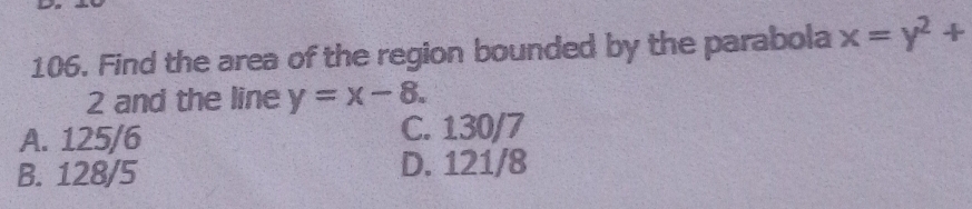 Find the area of the region bounded by the parabola x=y^2+
2 and the line y=x-8.
A. 125/6 C. 130/7
B. 128/5 D. 121/8