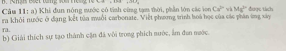 Nhận biết từng lồn Hếng rề Da,DO_‘ 
Câu 11: a) Khi đun nóng nước có tính cứng tạm thời, phần lớn các ion Ca^(2+) và Mg^(2+) được tách 
ra khỏi nước ở dạng kết tủa muối carbonate. Viết phương trình hoá học của các phản ứng xảy 
ra. 
b) Giải thích sự tạo thành cặn đá vôi trong phích nước, ẩm đun nước.