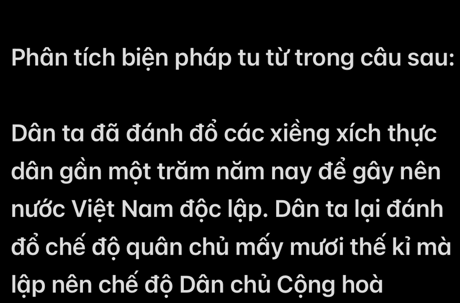 Phân tích biện pháp tu từ trong câu sau: 
Dân ta đã đánh đổ các xiềng xích thực 
dân gần một trăm năm nay để gây nên 
nước Việt Nam độc lập. Dân ta lại đánh 
đổ chế độ quân chủ mấy mươi thế kỉ mà 
lập nên chế độ Dân chủ Cộng hoà