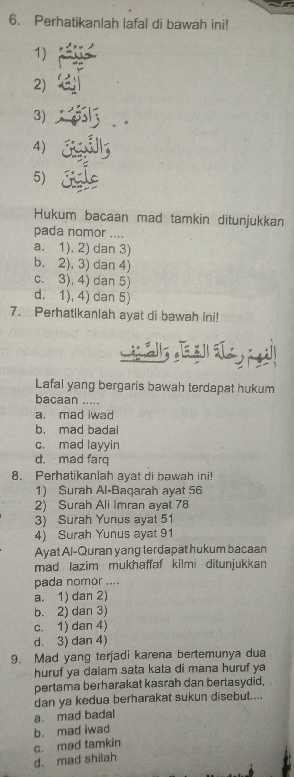 Perhatikanlah lafal di bawah ini!
1)
2)
3)
4)
5) 
Hukum bacaan mad tamkin ditunjukkan
pada nomor ....
a. 1), 2) dan 3)
b. 2), 3) dan 4)
c. 3), 4) dan 5)
d. 1), 4) dan 5)
7. Perhatikanlah ayat di bawah ini!
Lafal yang bergaris bawah terdapat hukum
bacaan .....
a. mad iwad
b. mad badal
c. mad layyin
d. mad farq
8. Perhatikanlah ayat di bawah ini!
1) Surah Al-Baqarah ayat 56
2) Surah Ali Imran ayat 78
3) Surah Yunus ayat 51
4) Surah Yunus ayat 91
Ayat Al-Quran yang terdapat hukum bacaan
mad lazim mukhaffaf kilmi ditunjukkan
pada nomor ....
a. 1) dan 2)
b. 2) dan 3)
c. 1) dan 4)
d. 3) dan 4)
9. Mad yang terjadi karena bertemunya dua
huruf ya dalam sata kata di mana huruf ya
pertama berharakat kasrah dan bertasydid,
dan ya kedua berharakat sukun disebut....
a. mad badal
b， mad iwad
c. mad tamkin
d. mad shilah