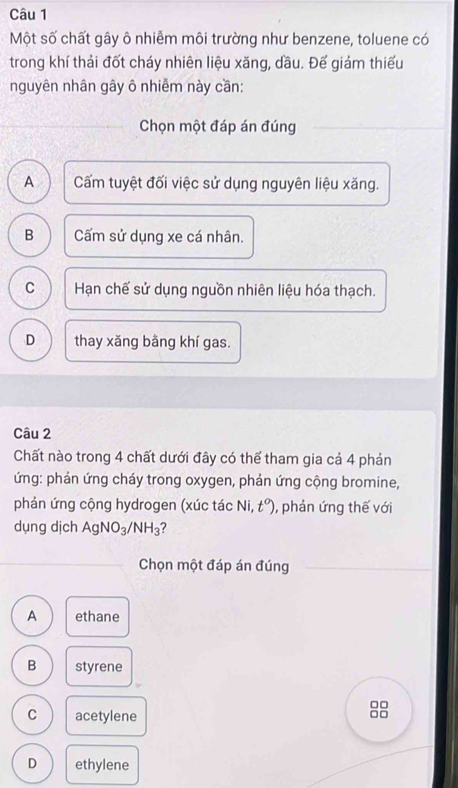 Một số chất gây ô nhiễm môi trường như benzene, toluene có
trong khí thải đốt cháy nhiên liệu xăng, dầu. Đế giám thiếu
nguyên nhân gây ô nhiễm này cần:
Chọn một đáp án đúng
A Cấm tuyệt đối việc sử dụng nguyên liệu xăng.
B Cấm sử dụng xe cá nhân.
C Hạn chế sử dụng nguồn nhiên liệu hóa thạch.
D thay xăng bằng khí gas.
Câu 2
Chất nào trong 4 chất dưới đây có thể tham gia cả 4 phản
ứng: phản ứng cháy trong oxygen, phản ứng cộng bromine,
phản ứng cộng hydrogen (xúc tác Ni, t°) , phản ứng thế với
dụng dịch AgNO_3/NH_3 2
Chọn một đáp án đúng
A ethane
B styrene
C acetylene

D ethylene