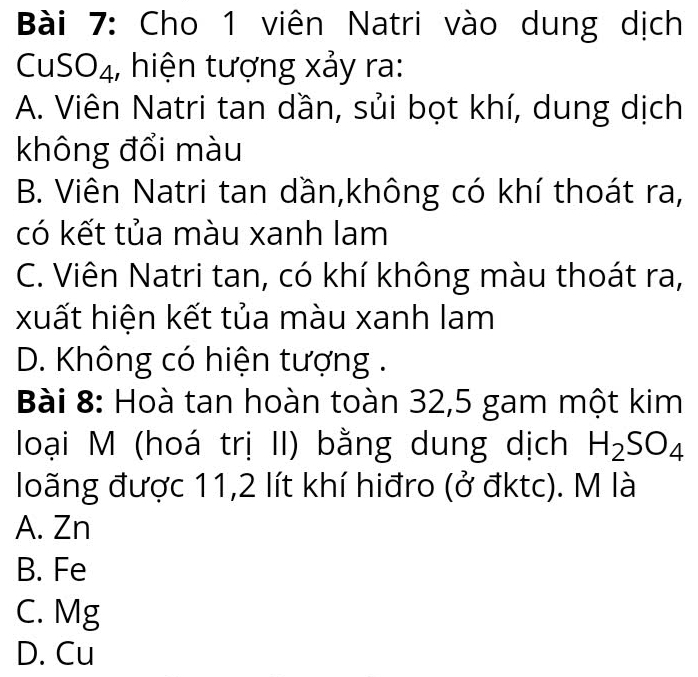 Cho 1 viên Natri vào dung dịch
CuSO4, hiện tượng xảy ra:
A. Viên Natri tan dần, sủi bọt khí, dung dịch
không đổi màu
B. Viên Natri tan dần,không có khí thoát ra,
có kết tủa màu xanh lam
C. Viên Natri tan, có khí không màu thoát ra,
xuất hiện kết tủa màu xanh lam
D. Không có hiện tượng .
Bài 8: Hoà tan hoàn toàn 32, 5 gam một kim
loại M (hoá trị II) bằng dung dịch H_2SO_4
loãng được 11, 2 lít khí hiđro (ở đktc). M là
A. Zn
B. Fe
C. Mg
D. Cu