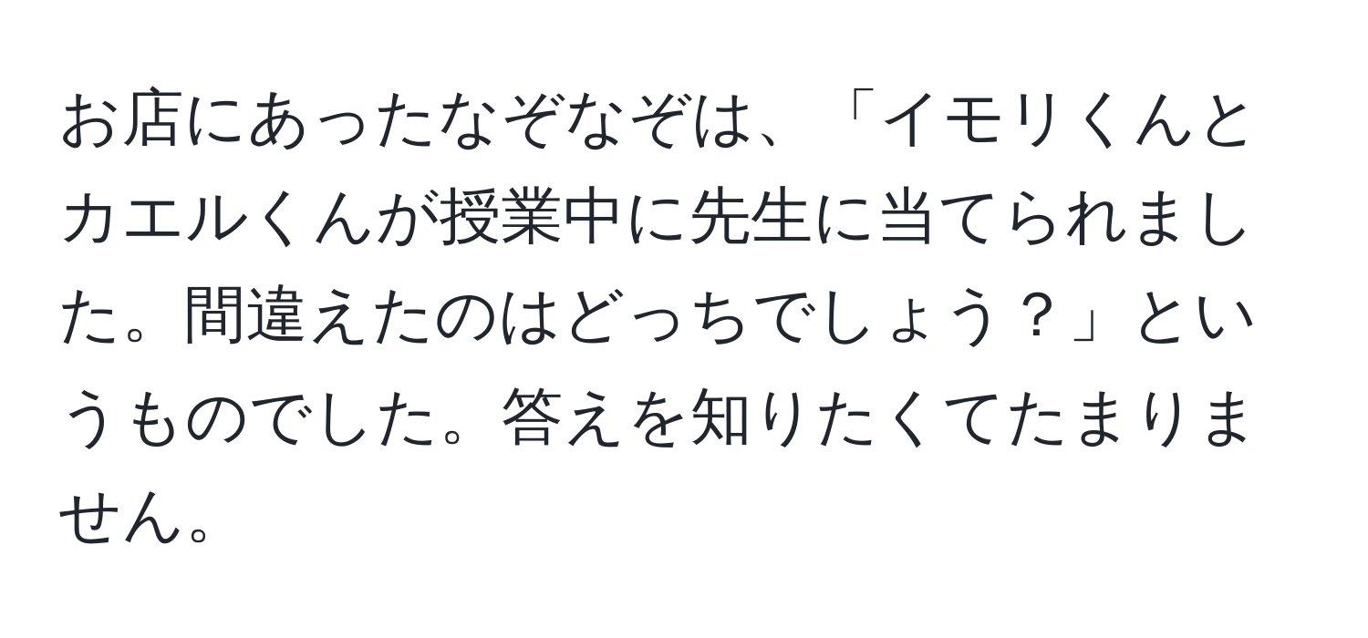 お店にあったなぞなぞは、「イモリくんとカエルくんが授業中に先生に当てられました。間違えたのはどっちでしょう？」というものでした。答えを知りたくてたまりません。