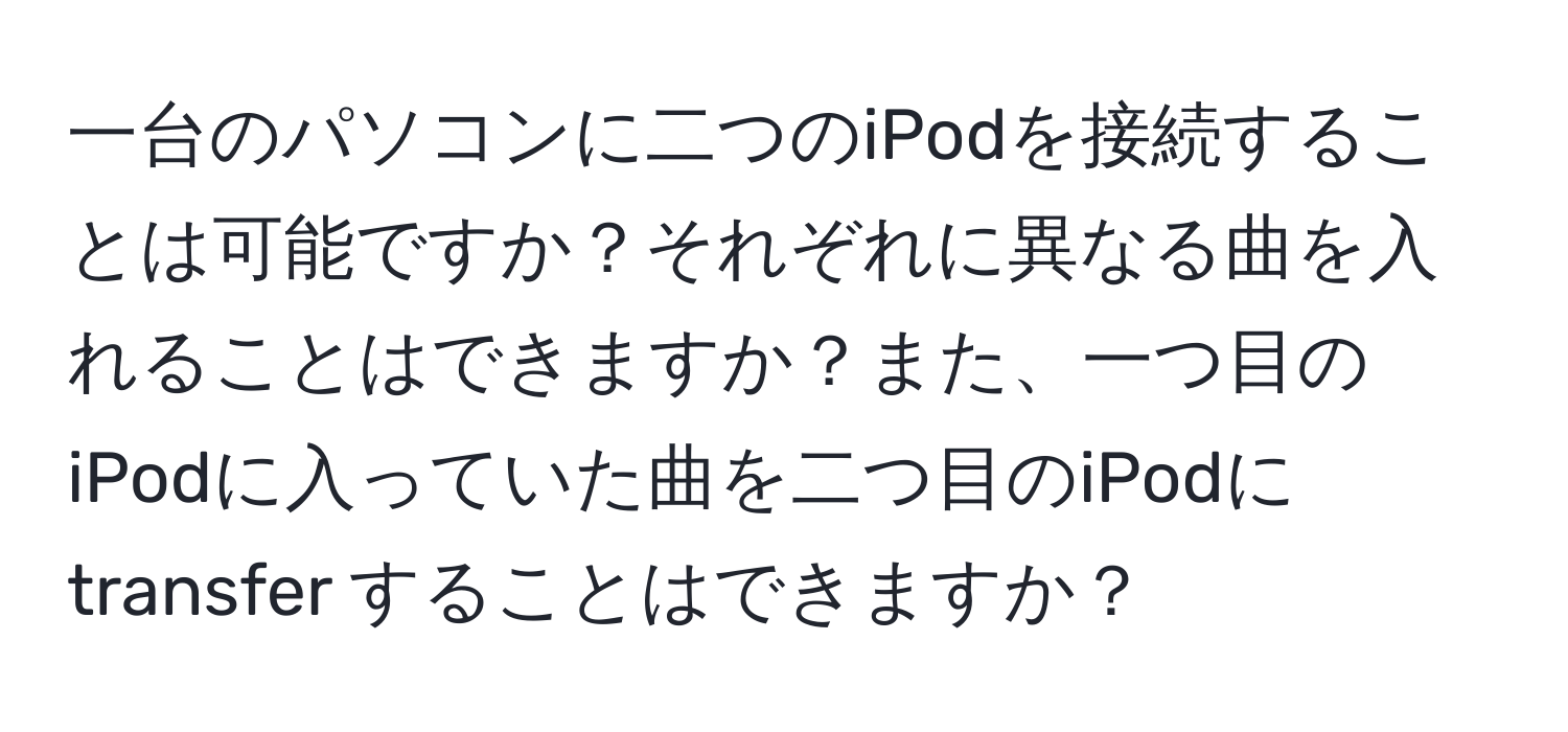 一台のパソコンに二つのiPodを接続することは可能ですか？それぞれに異なる曲を入れることはできますか？また、一つ目のiPodに入っていた曲を二つ目のiPodに transfer することはできますか？