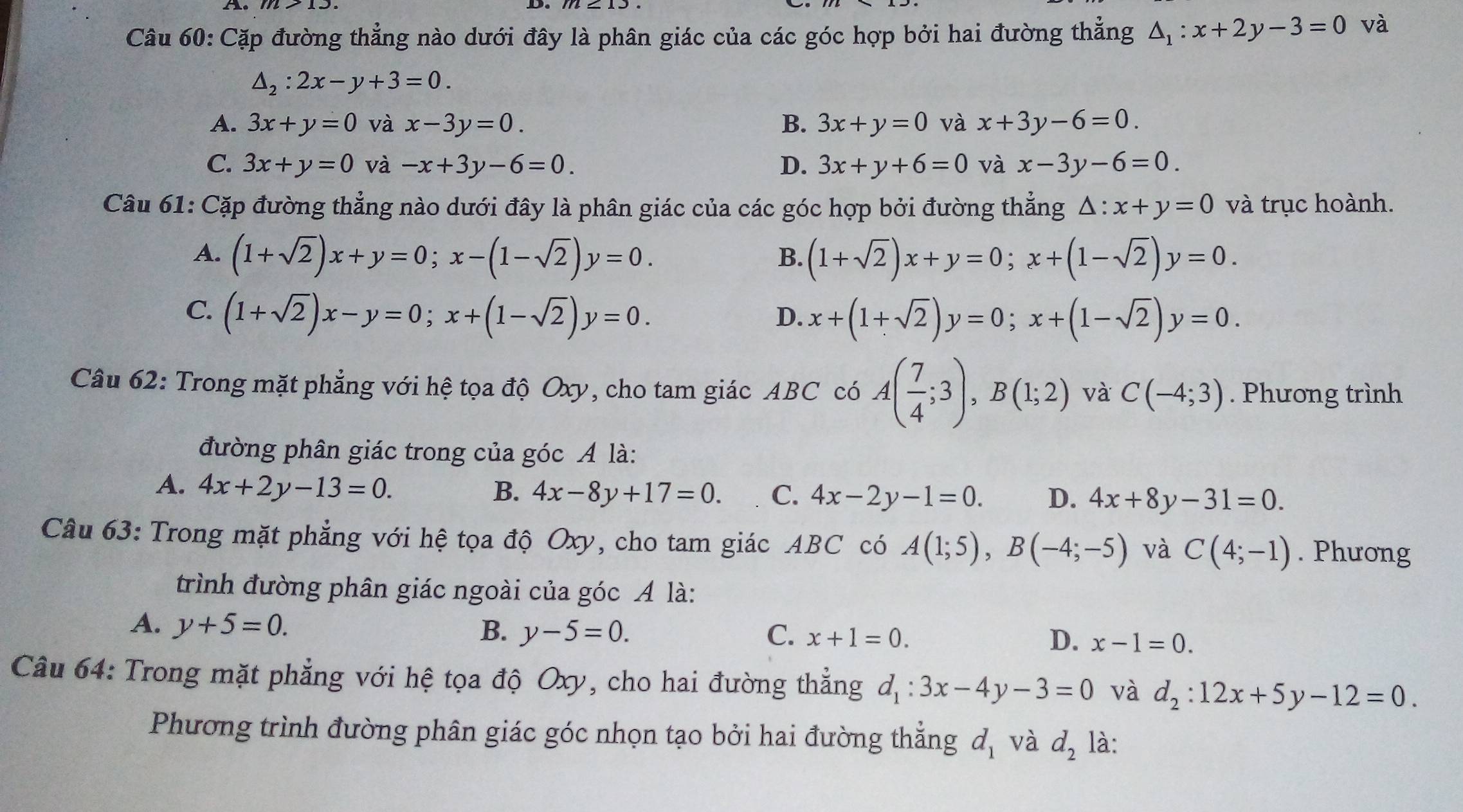 Cặp đường thẳng nào dưới đây là phân giác của các góc hợp bởi hai đường thẳng △ _1:x+2y-3=0 và
△ _2:2x-y+3=0.
A. 3x+y=0 và x-3y=0. B. 3x+y=0 và x+3y-6=0.
C. 3x+y=0 và -x+3y-6=0. D. 3x+y+6=0 và x-3y-6=0.
Câu 61: Cặp đường thẳng nào dưới đây là phân giác của các góc hợp bởi đường thẳng △ :x+y=0 và trục hoành.
A. (1+sqrt(2))x+y=0;x-(1-sqrt(2))y=0. (1+sqrt(2))x+y=0;x+(1-sqrt(2))y=0.
B.
C. (1+sqrt(2))x-y=0;x+(1-sqrt(2))y=0.
D. x+(1+sqrt(2))y=0;x+(1-sqrt(2))y=0.
Câu 62: Trong mặt phẳng với hệ tọa độ Oxy, cho tam giác ABC có A( 7/4 ;3),B(1;2) và C(-4;3). Phương trình
đường phân giác trong của góc A là:
A. 4x+2y-13=0. B. 4x-8y+17=0. C. 4x-2y-1=0. D. 4x+8y-31=0.
Câu 63: Trong mặt phẳng với hệ tọa độ Oxy, cho tam giác ABC có A(1;5),B(-4;-5) và C(4;-1). Phương
trình đường phân giác ngoài của góc A là:
A. y+5=0. B. y-5=0. C. x+1=0. D. x-1=0.
Câu 64: Trong mặt phẳng với hệ tọa độ Oxy, cho hai đường thẳng d_1:3x-4y-3=0 và d_2:12x+5y-12=0.
Phương trình đường phân giác góc nhọn tạo bởi hai đường thẳng d_1 và d_2 là: