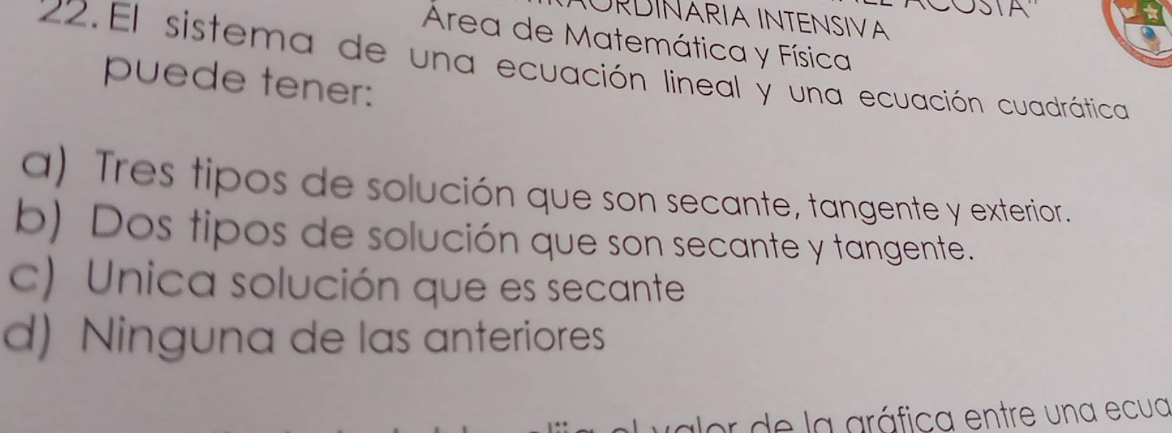 SIA
IURDINARIA INTENSIVA
Área de Matemática y Física
*22.El sistema de una ecuación lineal y una ecuación cuadrática
puede tener:
a) Tres tipos de solución que son secante, tangente y exterior.
b) Dos tipos de solución que son secante y tangente.
c) Unica solución que es secante
d) Ninguna de las anteriores
lor de la aráfica entre una ecua