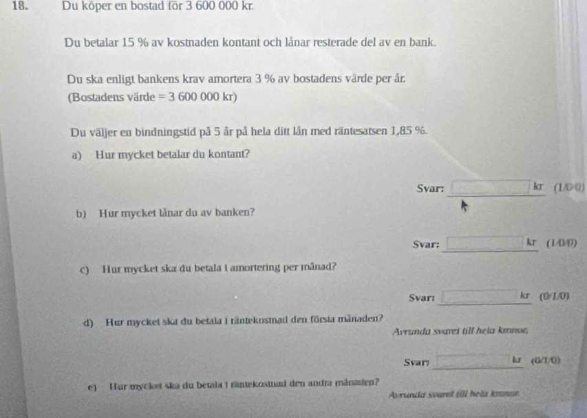 Du köper en bostad for 3 600 000 kr. 
Du betalar 15 % av kostnaden kontant och länar resterade del av en bank. 
Du ska enligt bankens krav amortera 3 % av bostadens värde per år. 
(Bostadens värde =3600000kr)
Du väljer en bindningstid på 5 år på hela ditt lần med räntesat sen 1,85 %. 
a) Hur mycket betalar du kontant? 
Svar: □ kr(1.00)
b) Hur mycket lånar du av banken? 
Svar: □ kror /0/0) 
c) Hur mycket ska du betala t amortering per månad? 
Svar: □ kr(0/1.0)
d) Hur mycket ska du betala I räntekostnad den första mänaden? 
Avrunda svaret till hela kınor, 
Svar; _ (a!= 0) 
e) Hur mycket ska du betala ( räntekostad den andra mánazten? 
Ayrunda svaret fill hela kranor.