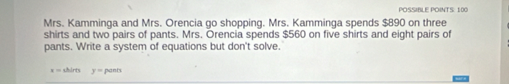 PÖSSIBLE POINTS: 100 
Mrs. Kamminga and Mrs. Orencia go shopping. Mrs. Kamminga spends $890 on three 
shirts and two pairs of pants. Mrs. Orencia spends $560 on five shirts and eight pairs of 
pants. Write a system of equations but don't solve.
x= shirts y=pants war =