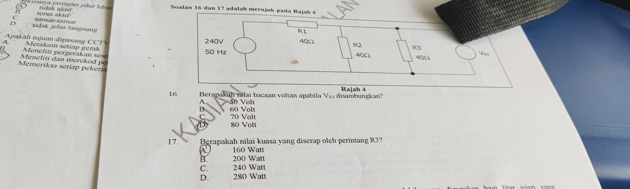 Kıranya jaringan jalur lębar Soalan 16 dan 17 adalah merujuk pada Rajah 4
tidak aktif
terus aktif
samär-samär
tidak jelas langsung
Apakah tujuan dipasang CCTV
Merakam setiap gerak
Meneliti pergerakan sese
Meneliti dan merekod per
Memeriksa setiap pekerja
Rajah 4
16. Berapakah nilai bacaan voltan apabila V_R3 disambungkan?
A 50 Volt
B 60 Volt
70 Volt
80 Volt
17. Berapakah nilai kuasa yang diserap oleh perintang R3?
160 Watt
B. 200 Watt
C. 240 Watt
D. 280 Watt