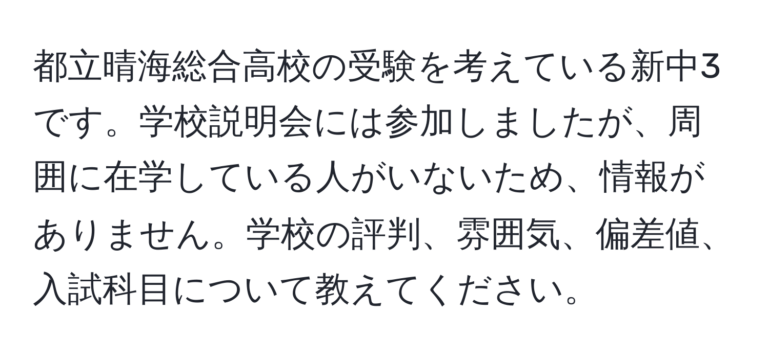 都立晴海総合高校の受験を考えている新中3です。学校説明会には参加しましたが、周囲に在学している人がいないため、情報がありません。学校の評判、雰囲気、偏差値、入試科目について教えてください。