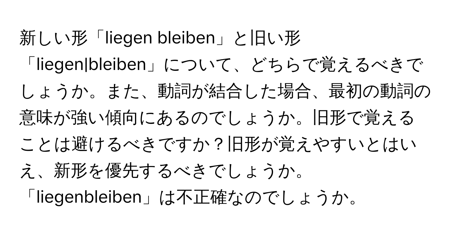 新しい形「liegen bleiben」と旧い形「liegen|bleiben」について、どちらで覚えるべきでしょうか。また、動詞が結合した場合、最初の動詞の意味が強い傾向にあるのでしょうか。旧形で覚えることは避けるべきですか？旧形が覚えやすいとはいえ、新形を優先するべきでしょうか。「liegenbleiben」は不正確なのでしょうか。