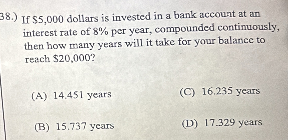 38.) If $5,000 dollars is invested in a bank account at an
interest rate of 8% per year, compounded continuously,
then how many years will it take for your balance to
reach $20,000?
(A) 14.451 years (C) 16.235 years
(B) 15.737 years (D) 17.329 years