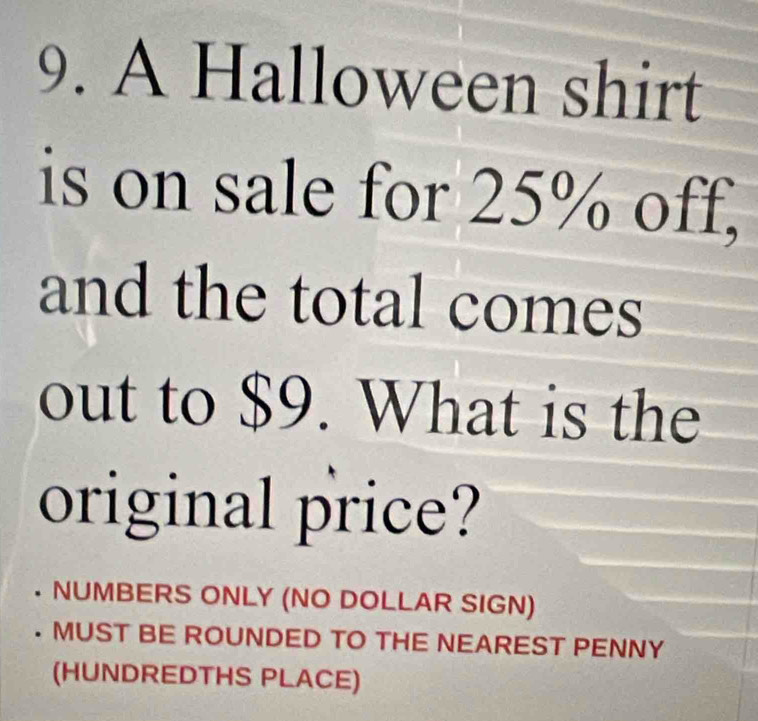 A Halloween shirt 
is on sale for 25% off, 
and the total comes 
out to $9. What is the 
original price? 
. NUMBERS ONLY (NO DOLLAR SIGN) 
. MUST BE ROUNDED TO THE NEAREST PENNY 
(HUNDREDTHS PLACE)