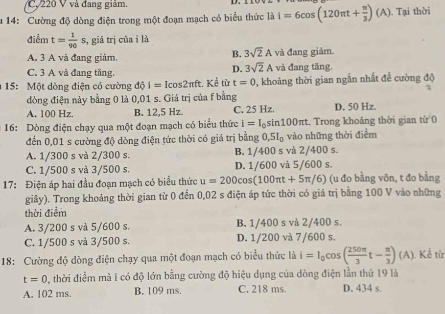 C. 220 V và đang giảm.
D.
u 14: Cường độ dòng điện trong một đoạn mạch có biểu thức là i=6cos (120π t+ π /3 )(A). Tại thời
điểm t= 1/90 s , giá trị của i là
B. 3sqrt(2)A
A. 3 A và đang giảm. và đang giảm.
D. 3sqrt(2)A
C. 3 A và đang tăng. và đang tăng.
1 15: Một dòng điện có cường độ i=Icos 2π ft t. Kể từ t=0 0, khoảng thời gian ngắn nhất để cường độ
dòng điện này bằng 0 là 0,01 s. Giá trị của f bằng
A. 100 Hz. B. 12,5 Hz. C. 25 Hz. D. 50 Hz.
16: Dòng điện chạy qua một đoạn mạch có biểu thức i=I_0si n100πt. Trong khoảng thời gian từ 0
đến 0,01 s cường độ dòng điện tức thời có giá trị bằng 0,5I₀ vào những thời điểm
A. 1/300 s và 2/300 s. B. 1/400 s và 2/400 s.
C. 1/500 s và 3/500 s. D. 1/600 và 5/600 s.
17: Điện áp hai đầu đoạn mạch có biểu thức u=200cos (100π t+5π /6) (u đo bằng vôn, t đo bằng
giây). Trong khoảng thời gian từ 0 đến 0,02 s điện áp tức thời có giá trị bằng 100 V vào những
thời điểm
A. 3/200 s và 5/600 s. B. 1/400 s và 2/400 s.
C. 1/500 s và 3/500 s. D. 1/200 và 7/600 s.
18: Cường độ dòng điện chạy qua một đoạn mạch có biểu thức là i=I_0cos ( 250π /3 t- π /3 ) ( A). Kể từ
t=0 0, thời điểm mà i có độ lớn bằng cường độ hiệu dụng của dòng điện lần thứ 19 là
A. 102 ms. B. 109 ms. C. 218 ms. D. 434 s.