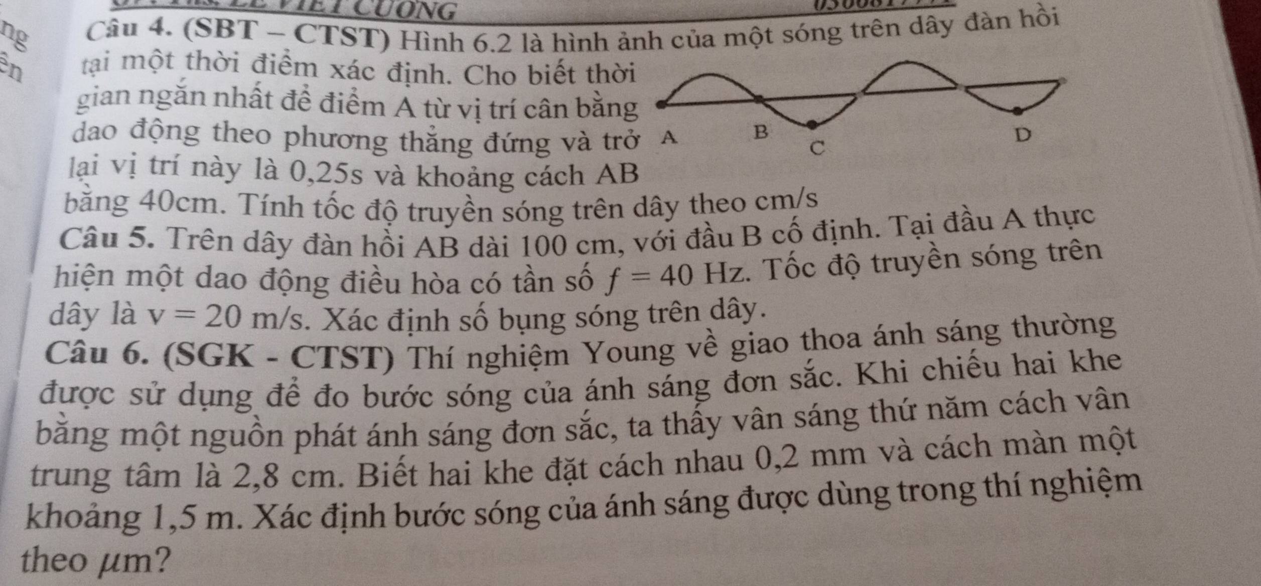 VIETCUONG 
ng Câu 4. (SBT - CTST) Hình 6.2 là hình ảnh của một sóng trên dây đàn hồi 
en tại một thời điểm xác định. Cho biết th 
gian ngắn nhất đề điểm Á từ vị trí cân bằn 
dao động theo phương thắng đứng và t 
lại vị trí này là 0,25s và khoảng cách AB
băng 40cm. Tính tốc độ truyền sóng trên dây theo cm/s
Câu 5. Trên dây đàn hồi AB dài 100 cm, với đầu B cố định. Tại đầu A thực 
hiện một dao động điều hòa có tần số f=40Hz :. Tốc độ truyền sóng trên
dây là v=20m/s. Xác định số bụng sóng trên dây. 
Câu 6. (SGK - CTST) Thí nghiệm Young về giao thoa ánh sáng thường 
được sử dụng để đo bước sóng của ánh sáng đơn sắc. Khi chiếu hai khe 
bằng một nguồn phát ánh sáng đơn sắc, ta thấy vân sáng thứ năm cách vân 
trung tâm là 2,8 cm. Biết hai khe đặt cách nhau 0,2 mm và cách màn một 
khoảng 1,5 m. Xác định bước sóng của ánh sáng được dùng trong thí nghiệm 
theo μm?