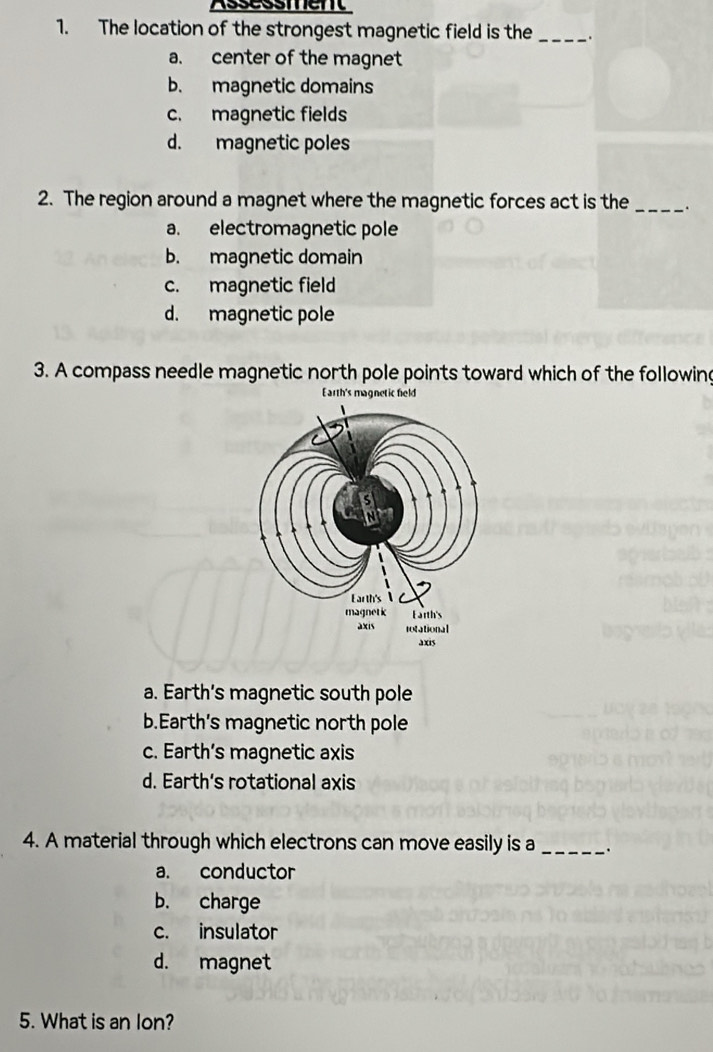 Assessment
1. The location of the strongest magnetic field is the_ .
a. center of the magnet
b. magnetic domains
c. magnetic fields
d. magnetic poles
2. The region around a magnet where the magnetic forces act is the _.
a. electromagnetic pole
b. magnetic domain
c. magnetic field
d. magnetic pole
3. A compass needle magnetic north pole points toward which of the following
Earth's magnetic field
a. Earth's magnetic south pole
b.Earth's magnetic north pole
c. Earth's magnetic axis
d. Earth's rotational axis
4. A material through which electrons can move easily is a _·
a. conductor
b. charge
c. insulator
d. magnet
5. What is an lon?