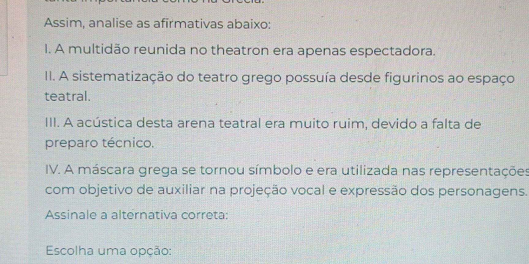 Assim, analise as afirmativas abaixo: 
I. A multidão reunida no theatron era apenas espectadora. 
II. A sistematização do teatro grego possuía desde figurinos ao espaço 
teatral. 
III. A acústica desta arena teatral era muito ruim, devido a falta de 
preparo técnico. 
IV. A máscara grega se tornou símbolo e era utilizada nas representações 
com objetivo de auxiliar na projeção vocal e expressão dos personagens. 
Assinale a alternativa correta: 
Escolha uma opção: