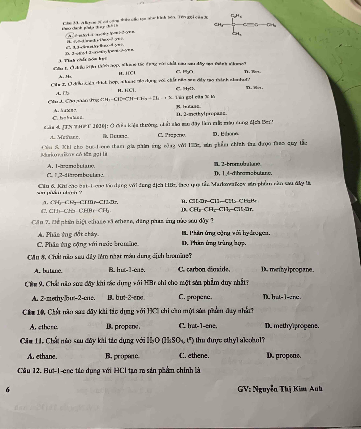 Alkyne X có công thức cầu tạo như hình bên. Tên gọi của X C_2H_5
theo danh pháp thay thể là
CHy cequiv c C Hạ
A. 4-ethyl-4-methylpent-2-yne.
CH_3
B. 4,4-dimethylhex-2-yne.
C. 3,3-dimethylhex-4-yne.
D. 2-ethyl-2-methylpent-3-yne.
3. Tính chất hóa học
Câu 1. Ở điều kiện thích hợp, alkene tác dụng với chất nào sau đây tạo thành alkane?
A. H₂. B. HCl.
C. H₂O. D. Br₂
Câu 2. Ở điều kiện thích hợp, alkene tác dụng với chất nào sau đây tạo thành alcohol?
A. H2. B. HCl. C. H₂O.
D. Br2.
Câu 3. Cho phản ứng CH_3^(- CH=CH−CH3 + H₂ → X. Tên gọi của X là
A. butene. B. butane.
C. isobutane. D. 2-methylpropane.
Câu 4. [TN THPT 2020]: Ở điều kiện thường, chất nào sau đây làm mất màu dung dịch Br₂?
A. Methane. B. Butane. C. Propene. D. Ethane.
Cầu 5. Khi cho but-1-ene tham gia phản ứng cộng với HBr, sản phẩm chính thu được theo quy tắc
Markovnikov có tên gọi là
A. 1-bromobutane. B. 2-bromobutane.
C. 1,2-dibromboutane. D. 1,4-dibromobutane.
Câu 6. Khi cho but-1-ene tác dụng với dung dịch HBr, theo quy tắc Markovnikov sản phẩm nào sau đây là
sản phầm chính ?
A. CH₃-CH₂-CHBr-CH₂Br. B. CH₂Br-CH₂-CH₂-CH₂Br.
C. CH₃-CH₂-CHBr-CH₃. D. CH₃-CH₂−CH₂−CH₂Br.
Cầu 7. Để phân biệt ethane và ethene, dùng phản ứng nào sau đây ?
A. Phản ứng đốt cháy.  B. Phản ứng cộng với hydrogen.
C. Phản ứng cộng với nước bromine.  D. Phản ứng trùng hợp.
Câu 8. Chất nào sau đây làm nhạt màu dung dịch bromine?
A. butane. B. but-1-ene. C. carbon dioxide. D. methylpropane.
Câu 9. Chất nào sau đây khi tác dụng với HBr chỉ cho một sản phẩm duy nhất?
A. 2-methylbut-2-ene. B. but-2-ene. C. propene. D. but-1-ene.
Câu 10. Chất nào sau đây khi tác dụng với HCl chỉ cho một sản phầm duy nhất?
A. ethene. B. propene. C. but-1-ene. D. methylpropene.
Câu 11. Chất nào sau đây khi tác dụng với H_2)O(H_2SO_4,t°) thu được ethyl alcohol?
A. ethane. B. propane. C. ethene. D. propene.
Câu 12. But-1-ene tác dụng với HCl tạo ra sản phẩm chính là
6  GV: Nguyễn Thị Kim Anh