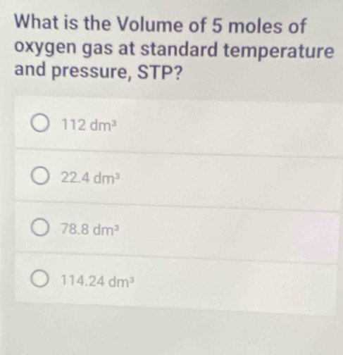 What is the Volume of 5 moles of
oxygen gas at standard temperature
and pressure, STP?
112dm^3
22.4dm^3
78.8dm^3
114.24dm^3