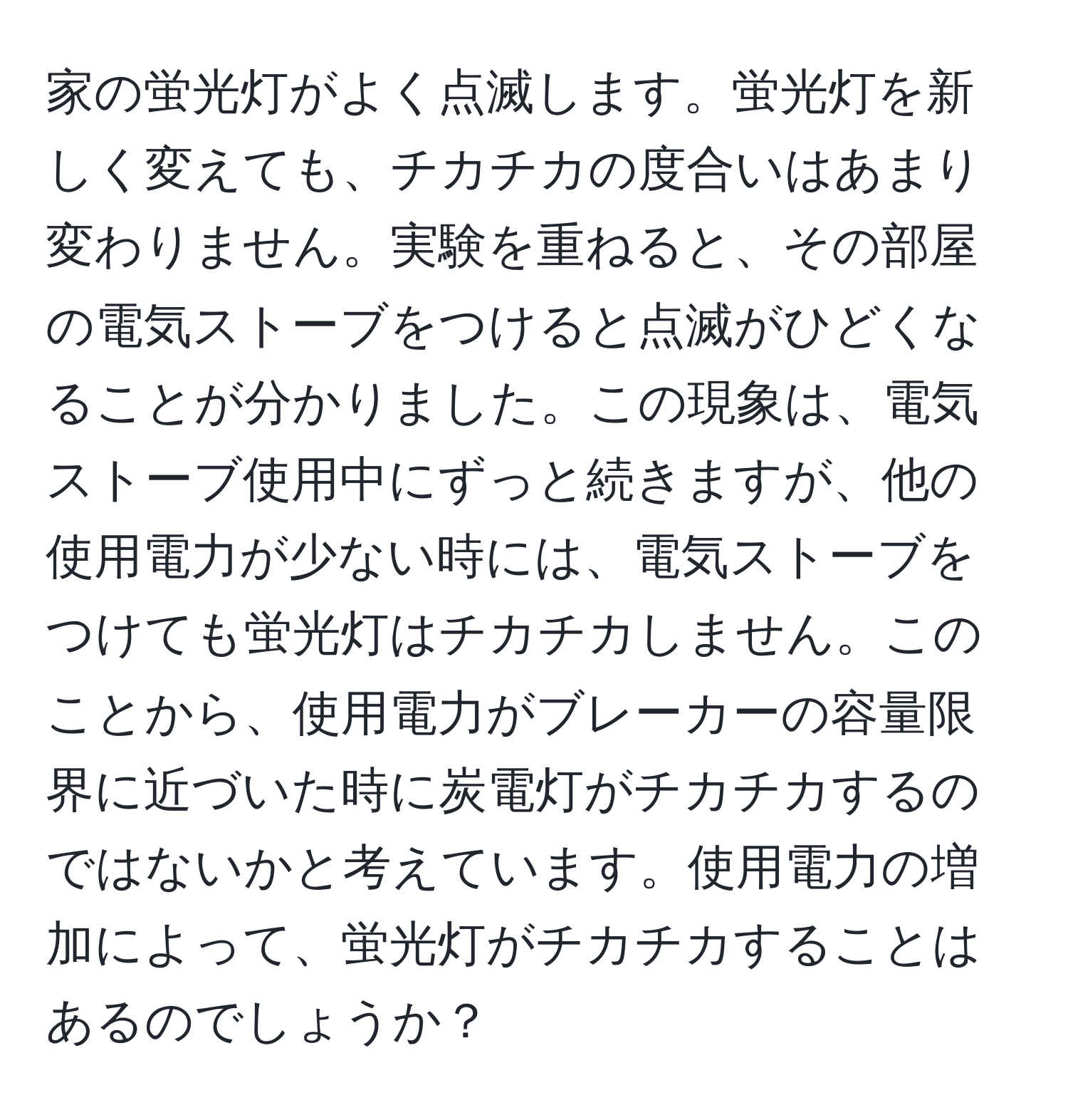 家の蛍光灯がよく点滅します。蛍光灯を新しく変えても、チカチカの度合いはあまり変わりません。実験を重ねると、その部屋の電気ストーブをつけると点滅がひどくなることが分かりました。この現象は、電気ストーブ使用中にずっと続きますが、他の使用電力が少ない時には、電気ストーブをつけても蛍光灯はチカチカしません。このことから、使用電力がブレーカーの容量限界に近づいた時に炭電灯がチカチカするのではないかと考えています。使用電力の増加によって、蛍光灯がチカチカすることはあるのでしょうか？