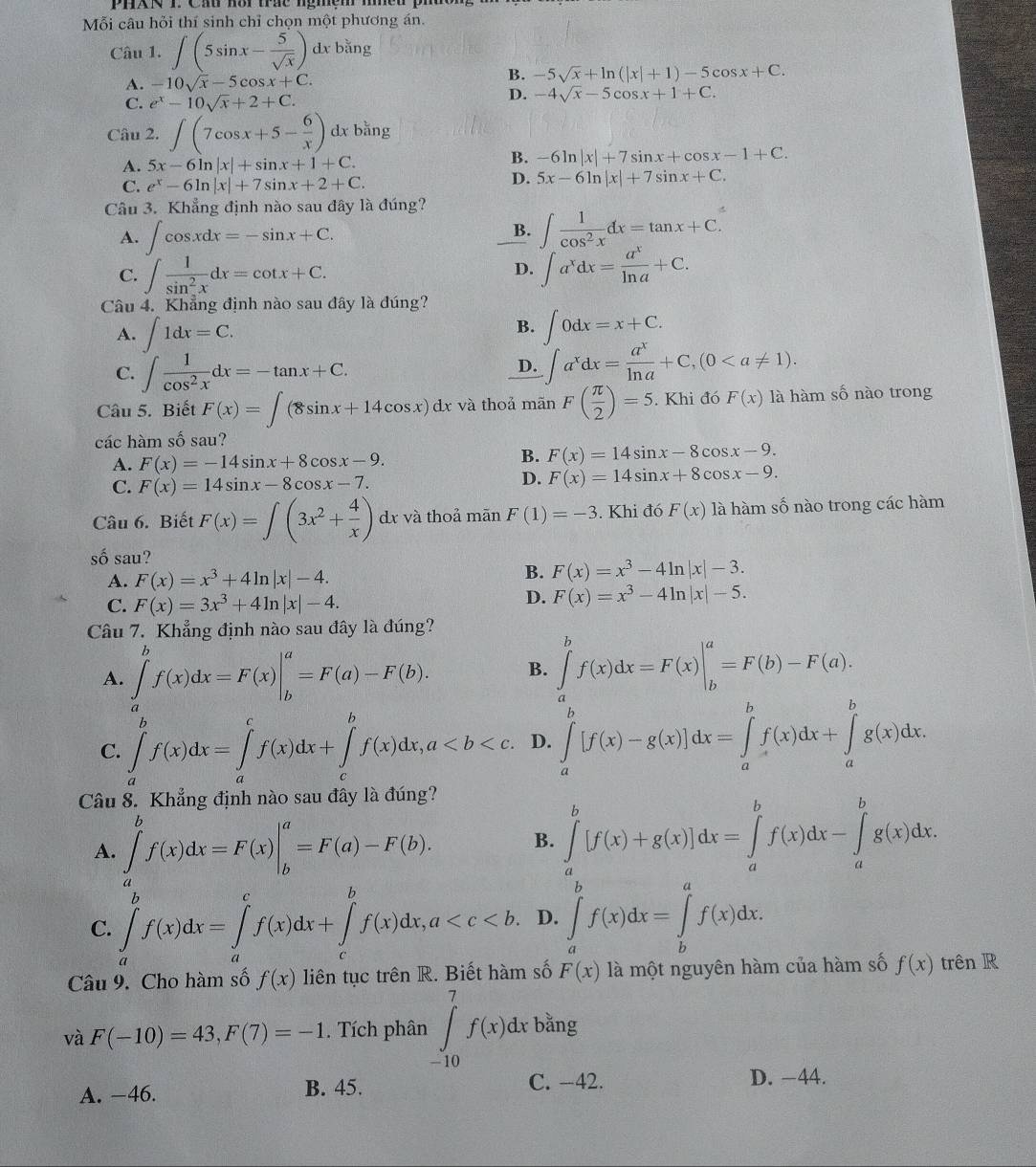 Mỗi câu hỏi thí sinh chỉ chọn một phương án.
Câu 1. ∈t (5sin x- 5/sqrt(x) ) dx bằng
A. -10sqrt(x)-5cos x+C.
B. -5sqrt(x)+ln (|x|+1)-5cos x+C.
C. e^x-10sqrt(x)+2+C.
D. -4sqrt(x)-5cos x+1+C.
Câu 2. ∈t (7cos x+5- 6/x ) dx bằng
A. 5x-6ln |x|+sin x+1+C.
B. -6ln |x|+7sin x+cos x-1+C.
C. e^x-6ln |x|+7sin x+2+C.
D. 5x-6ln |x|+7sin x+C.
Câu 3. Khẳng định nào sau đây là đúng?
A. ∈t cos xdx=-sin x+C.
B. ∈t  1/cos^2x dx=tan x+C.
C. ∈t  1/sin^2x dx=cot x+C. ∈t a^xdx= a^x/ln a +C.
D.
Câu 4. Khẳng định nào sau đây là đúng?
A. ∈t 1dx=C.
B. ∈t 0dx=x+C.
C. ∈t  1/cos^2x dx=-tan x+C.
D. ∈t a^xdx= a^x/ln a +C,(0
Câu 5. Biết F(x)=∈t (8sin x+14cos x)dx : và thoả mãn F( π /2 )=5. Khi đó F(x) là hàm số nào trong
các hàm số sau?
A. F(x)=-14sin x+8cos x-9.
B. F(x)=14sin x-8cos x-9.
C. F(x)=14sin x-8cos x-7.
D. F(x)=14sin x+8cos x-9.
Câu 6. Biết F(x)=∈t (3x^2+ 4/x ) dr và thoả mãn F(1)=-3. Khi đó F(x) là hàm số nào trong các hàm
số sau?
A. F(x)=x^3+4ln |x|-4.
B. F(x)=x^3-4ln |x|-3.
C. F(x)=3x^3+4ln |x|-4.
D. F(x)=x^3-4ln |x|-5.
Câu 7. Khẳng định nào sau đây là đúng?
A. ∈tlimits _a^bf(x)dx=F(x)|_b^a=F(a)-F(b). B. ∈tlimits _a^bf(x)dx=F(x)|_b^a=F(b)-F(a).
C. ∈tlimits _a^bf(x)dx=∈tlimits _a^cf(x)dx+∈tlimits _c^bf(x)dx,a D. ∈tlimits _a^b[f(x)-g(x)]dx=∈tlimits _a^bf(x)dx+∈tlimits _a^bg(x)dx.
Câu 8. Khẳng định nào sau đây là đúng?
A. ∈tlimits _a^bf(x)dx=F(x)|_b^a=F(a)-F(b). B. ∈tlimits _a^b[f(x)+g(x)]dx=∈tlimits _a^bf(x)dx-∈tlimits _a^bg(x)dx.
C. ∈tlimits _a^bf(x)dx=∈tlimits _a^cf(x)dx+∈tlimits _c^bf(x)dx,a D. ∈tlimits _a^bf(x)dx=∈tlimits _b^af(x)dx.
Câu 9. Cho hàm số f(x) liên tục trên R. Biết hàm số F(x) là một nguyên hàm của hàm số f(x) trên R
và F(-10)=43,F(7)=-1. Tích phân ∈tlimits _(-10)^7f(x)dx bằng
A. −46. B. 45. C. -42.
D. -44.