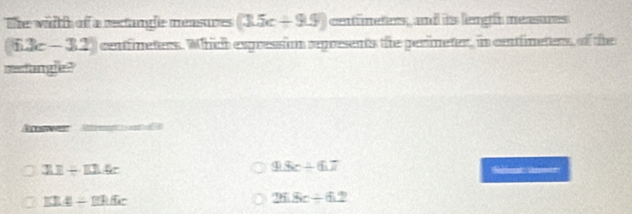 The wirth of a recangle mensures (3.5c+9.9) centfineters, and its length meesures
(63c-32) centfineters. Which expressiom sepresents the perimeter, in centimeters, of the
metangle ?
Anwes
211+114c
9.8c-6.7
□ ICE=_ Diffic
25.8c+6.2