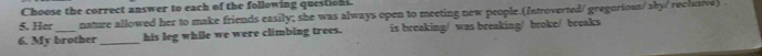 Choose the correct answer to each of the following question. 
5. Her nature allowed her to make friends easily; she was always open to meeting new people.(Introverted/ gregorious/ sky/ reclusive) 
6. My brother _his leg while we were climbing trees. is breaking/ was breaking/ broke/ breaks