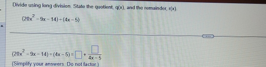 Divide using long division. State the quotient, q(x) , and the remainder, r(x)
(20x^2-9x-14)+(4x-5)
(20x^2-9x-14)/ (4x-5)=□ + □ /4x-5 
(Simplify your answers. Do not factor.)