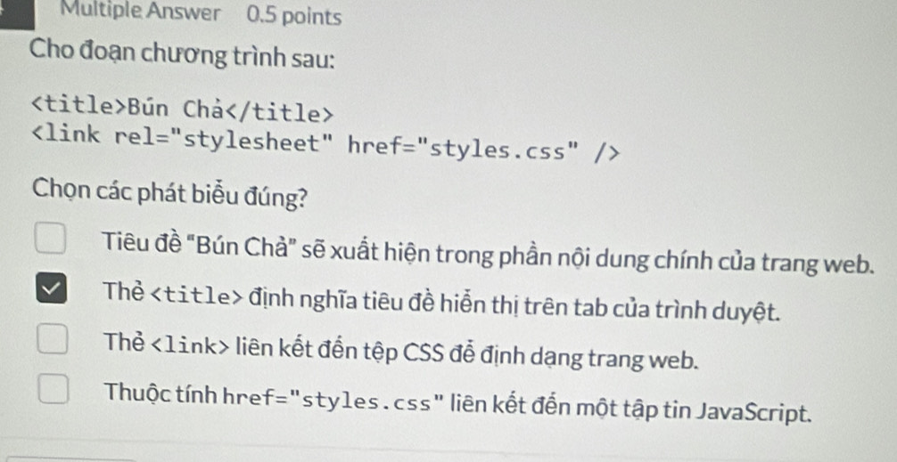 Multiple Answer 0.5 points
Cho đoạn chương trình sau:
Bún Chá

Chọn các phát biểu đúng?
Tiêu đề "Bún Chả" sẽ xuất hiện trong phần nội dung chính của trang web.
Thẻ định nghĩa tiêu đề hiển thị trên tab của trình duyệt.
Thẻ <1ink> liên kết đến tệp CSS đễ định dạng trang web.
Thuộc tính href="sty1es . css" liên kết đến một tập tin JavaScript.